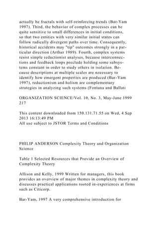 actually be fractals with self-reinforcing trends (Bar-Yam
1997). Third, the behavior of complex processes can be
quite sensitive to small differences in initial conditions,
so that two entities with very similar initial states can
follow radically divergent paths over time. Consequently,
historical accidents may "tip" outcomes strongly in a par-
ticular direction (Arthur 1989). Fourth, complex systems
resist simple reductionist analyses, because interconnec-
tions and feedback loops preclude holding some subsys-
tems constant in order to study others in isolation. Be-
cause descriptions at multiple scales are necessary to
identify how emergent properties are produced (Bar-Yam
1997), reductionism and holism are complementary
strategies in analyzing such systems (Fontana and Ballati
ORGANIZATION SCIENCE/Vol. 10, No. 3, May-June 1999
217
This content downloaded from 150.131.71.55 on Wed, 4 Sep
2013 16:13:49 PM
All use subject to JSTOR Terms and Conditions
PHILIP ANDERSON Complexity Theory and Organization
Science
Table 1 Selected Resources that Provide an Overview of
Complexity Theory
Allison and Kelly, 1999 Written for managers, this book
provides an overview of major themes in complexity theory and
discusses practical applications rooted in-experiences at firms
such as Citicorp.
Bar-Yam, 1997 A very comprehensive introduction for
 