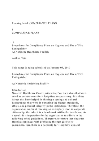 Running head: COMPLIANCE PLANS
1
COMPLIANCE PLANS
8
Procedures for Compliance Plans on Hygiene and Use of Fire
Extinguisher
At Nazarene Healthcare Facility
Author Note
This paper is being submitted on January 05, 2017
Procedures for Compliance Plans on Hygiene and Use of Fire
Extinguisher
At Nazareth Healthcare Facility
Introduction
Nazareth Healthcare Centre prides itself on the values that have
acted as cornerstones for it long-time success story. It is these
values that have helped in shaping a setting and cultural
backgrounds that work in nurturing the highest standards,
ethics, and personal integrity in the institution. Therefore, the
organization works at reaching an exemplary level in corporate
citizenship, that which is a benchmark within the healthcare. As
a result, it is imperative for the organization to adhere to the
following noted guidelines. Therefore, to ensure that Nazareth
Hospital continues with providing the best care to its
consumers, then there is a necessity for Hospital’s clinical
 