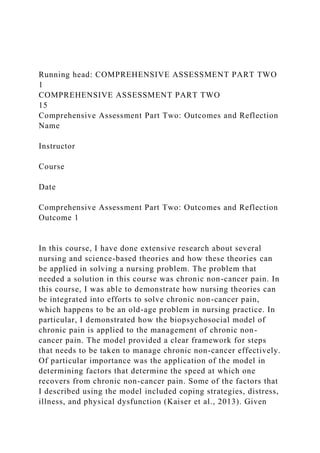 Running head: COMPREHENSIVE ASSESSMENT PART TWO
1
COMPREHENSIVE ASSESSMENT PART TWO
15
Comprehensive Assessment Part Two: Outcomes and Reflection
Name
Instructor
Course
Date
Comprehensive Assessment Part Two: Outcomes and Reflection
Outcome 1
In this course, I have done extensive research about several
nursing and science-based theories and how these theories can
be applied in solving a nursing problem. The problem that
needed a solution in this course was chronic non-cancer pain. In
this course, I was able to demonstrate how nursing theories can
be integrated into efforts to solve chronic non-cancer pain,
which happens to be an old-age problem in nursing practice. In
particular, I demonstrated how the biopsychosocial model of
chronic pain is applied to the management of chronic non-
cancer pain. The model provided a clear framework for steps
that needs to be taken to manage chronic non-cancer effectively.
Of particular importance was the application of the model in
determining factors that determine the speed at which one
recovers from chronic non-cancer pain. Some of the factors that
I described using the model included coping strategies, distress,
illness, and physical dysfunction (Kaiser et al., 2013). Given
 