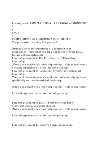 Running head: COMPREHENSIVE LEARNING ASSIGNMENT
2
1
PAGE
4
COMPREHENSIVE LEARNING ASSIGNMENT 2
Comprehensive Learning Assignment 2
(Introduction to the importance of Leadership in an
organization. State what you are going to cover in the essay.
Include a thesis statement)
Leadership Concept 1: The Five Practice of Exemplary
Leadership
(Name and describe this leadership concept. Cite sources used)
Personal experience with this leadership concept
Leadership Concept 2: Leadership Styles/Transformational
Leadership
You could choose to write about the overall leadership styles or
specifically on transformational leadership
(Name and describe this leadership concept. Cite sources used)
Personal experience with this leadership concept
Leadership Concept 3: Traits Theory (or Great man or
behavioral theory, you could choose)
(Name and describe this leadership concept. Cite sources used)
Personal experience with this leadership concept
Leadership Concept 4: Kotter’s 8 step change model
 
