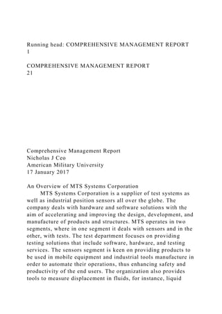 Running head: COMPREHENSIVE MANAGEMENT REPORT
1
COMPREHENSIVE MANAGEMENT REPORT
21
Comprehensive Management Report
Nicholas J Ceo
American Military University
17 January 2017
An Overview of MTS Systems Corporation
MTS Systems Corporation is a supplier of test systems as
well as industrial position sensors all over the globe. The
company deals with hardware and software solutions with the
aim of accelerating and improving the design, development, and
manufacture of products and structures. MTS operates in two
segments, where in one segment it deals with sensors and in the
other, with tests. The test department focuses on providing
testing solutions that include software, hardware, and testing
services. The sensors segment is keen on providing products to
be used in mobile equipment and industrial tools manufacture in
order to automate their operations, thus enhancing safety and
productivity of the end users. The organization also provides
tools to measure displacement in fluids, for instance, liquid
 