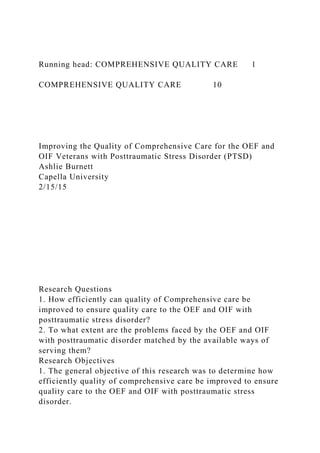 Running head: COMPREHENSIVE QUALITY CARE 1
COMPREHENSIVE QUALITY CARE 10
Improving the Quality of Comprehensive Care for the OEF and
OIF Veterans with Posttraumatic Stress Disorder (PTSD)
Ashlie Burnett
Capella University
2/15/15
Research Questions
1. How efficiently can quality of Comprehensive care be
improved to ensure quality care to the OEF and OIF with
posttraumatic stress disorder?
2. To what extent are the problems faced by the OEF and OIF
with posttraumatic disorder matched by the available ways of
serving them?
Research Objectives
1. The general objective of this research was to determine how
efficiently quality of comprehensive care be improved to ensure
quality care to the OEF and OIF with posttraumatic stress
disorder.
 