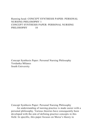 Running head: CONCEPT SYNTHESIS PAPER: PERSONAL
NURSING PHILOSOPHY 1
CONCEPT SYNTHESIS PAPER: PERSONAL NURSING
PHILOSOPHY 10
Concept Synthesis Paper: Personal Nursing Philosophy
Yordanka Milanes
South University
Concept Synthesis Paper: Personal Nursing Philosophy
An understanding of nursing practice is made easier with a
personal philosophy. Various theories have consequently been
developed with the aim of defining practice concepts in this
field. In specific, this paper focuses on Morse’s theory in
 