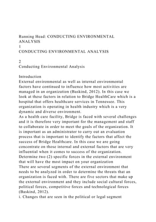 Running Head: CONDUCTING ENVIRONMENTAL
ANALYSIS
1
CONDUCTING ENVIRONMENTAL ANALYSIS
2
Conducting Environmental Analysis
Introduction
External environmental as well as internal environmental
factors have continued to influence how most activities are
managed in an organization (Baskind, 2012). In this case we
look at these factors in relation to Bridge HealthCare which is a
hospital that offers healthcare services in Tennessee. This
organization is operating in health industry which is a very
dynamic and diverse environment.
As a health care facility, Bridge is faced with several challenges
and it is therefore very important for the management and staff
to collaborate in order to meet the goals of the organization. It
is important as an administrator to carry out an evaluation
process that is important to identify the factors that affect the
success of Bridge Healthcare. In this case we are going
concentrate on those internal and external factors that are very
influential when it comes to success of the organization.
Determine two (2) specific forces in the external environment
that will have the most impact on your organization
There are several segments of the external environment that
needs to be analyzed in order to determine the threats that an
organization is faced with. There are five sectors that make up
the external environment and they include social cultural forces,
political forces, competitive forces and technological forces
(Baskind, 2012).
i. Changes that are seen in the political or legal segment
 