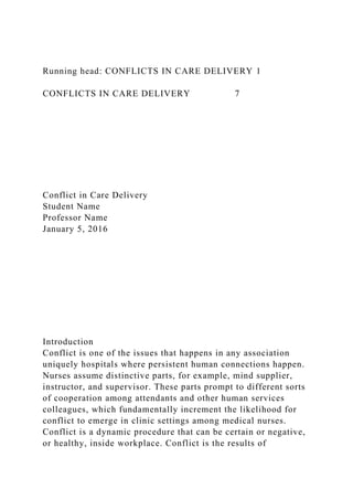 Running head: CONFLICTS IN CARE DELIVERY 1
CONFLICTS IN CARE DELIVERY 7
Conflict in Care Delivery
Student Name
Professor Name
January 5, 2016
Introduction
Conflict is one of the issues that happens in any association
uniquely hospitals where persistent human connections happen.
Nurses assume distinctive parts, for example, mind supplier,
instructor, and supervisor. These parts prompt to different sorts
of cooperation among attendants and other human services
colleagues, which fundamentally increment the likelihood for
conflict to emerge in clinic settings among medical nurses.
Conflict is a dynamic procedure that can be certain or negative,
or healthy, inside workplace. Conflict is the results of
 