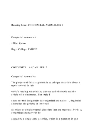 Running head: CONGENITAL ANOMALIES 1
Congenital Anomalies
Jillian Zucco
Regis College, PMHNP
CONGENITAL ANOMALIES 2
Congenital Anomalies
The purpose of this assignment is to critique an article about a
topic covered in this
week’s reading material and discuss both the topic and the
article with classmates. The topic I
chose for this assignment is: congenital anomalies. Congenital
anomalies are genetic or inherited
disorders or developmental disorders that are present at birth. A
congenital anomaly can be
caused by a single-gene disorder, which is a mutation in one
 