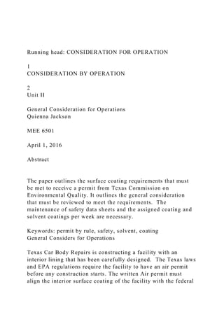 Running head: CONSIDERATION FOR OPERATION
1
CONSIDERATION BY OPERATION
2
Unit II
General Consideration for Operations
Quienna Jackson
MEE 6501
April 1, 2016
Abstract
The paper outlines the surface coating requirements that must
be met to receive a permit from Texas Commission on
Environmental Quality. It outlines the general consideration
that must be reviewed to meet the requirements. The
maintenance of safety data sheets and the assigned coating and
solvent coatings per week are necessary.
Keywords: permit by rule, safety, solvent, coating
General Considers for Operations
Texas Car Body Repairs is constructing a facility with an
interior lining that has been carefully designed. The Texas laws
and EPA regulations require the facility to have an air permit
before any construction starts. The written Air permit must
align the interior surface coating of the facility with the federal
 