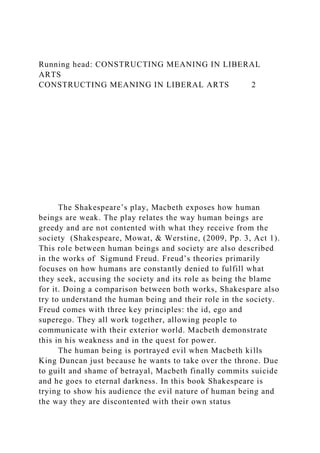Running head: CONSTRUCTING MEANING IN LIBERAL
ARTS
CONSTRUCTING MEANING IN LIBERAL ARTS 2
The Shakespeare’s play, Macbeth exposes how human
beings are weak. The play relates the way human beings are
greedy and are not contented with what they receive from the
society (Shakespeare, Mowat, & Werstine, (2009, Pp. 3, Act 1).
This role between human beings and society are also described
in the works of Sigmund Freud. Freud’s theories primarily
focuses on how humans are constantly denied to fulfill what
they seek, accusing the society and its role as being the blame
for it. Doing a comparison between both works, Shakespare also
try to understand the human being and their role in the society.
Freud comes with three key principles: the id, ego and
superego. They all work together, allowing people to
communicate with their exterior world. Macbeth demonstrate
this in his weakness and in the quest for power.
The human being is portrayed evil when Macbeth kills
King Duncan just because he wants to take over the throne. Due
to guilt and shame of betrayal, Macbeth finally commits suicide
and he goes to eternal darkness. In this book Shakespeare is
trying to show his audience the evil nature of human being and
the way they are discontented with their own status
 