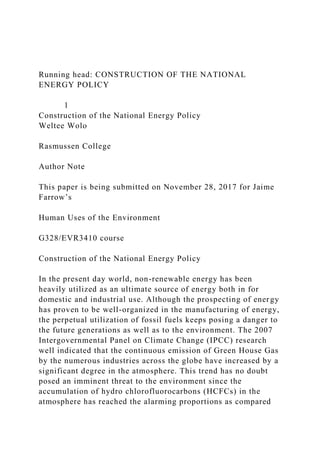 Running head: CONSTRUCTION OF THE NATIONAL
ENERGY POLICY
1
Construction of the National Energy Policy
Weltee Wolo
Rasmussen College
Author Note
This paper is being submitted on November 28, 2017 for Jaime
Farrow’s
Human Uses of the Environment
G328/EVR3410 course
Construction of the National Energy Policy
In the present day world, non-renewable energy has been
heavily utilized as an ultimate source of energy both in for
domestic and industrial use. Although the prospecting of energy
has proven to be well-organized in the manufacturing of energy,
the perpetual utilization of fossil fuels keeps posing a danger to
the future generations as well as to the environment. The 2007
Intergovernmental Panel on Climate Change (IPCC) research
well indicated that the continuous emission of Green House Gas
by the numerous industries across the globe have increased by a
significant degree in the atmosphere. This trend has no doubt
posed an imminent threat to the environment since the
accumulation of hydro chlorofluorocarbons (HCFCs) in the
atmosphere has reached the alarming proportions as compared
 