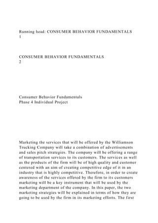 Running head: CONSUMER BEHAVIOR FUNDAMENTALS
1
CONSUMER BEHAVIOR FUNDAMENTALS
2
Consumer Behavior Fundamentals
Phase 4 Individual Project
Marketing the services that will be offered by the Williamson
Trucking Company will take a combination of advertisements
and sales pitch strategies. The company will be offering a range
of transportation services to its customers. The services as well
as the products of the firm will be of high quality and customer
centered with an aim of creating competitive edge of it in an
industry that is highly competitive. Therefore, in order to create
awareness of the services offered by the firm to its customers
marketing will be a key instrument that will be used by the
marketing department of the company. In this paper, the two
marketing strategies will be explained in terms of how they are
going to be used by the firm in its marketing efforts. The first
 