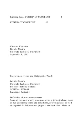 Running head: CONTRACT CLOSEOUT 1
CONTRACT CLOSEOUT 16
Contract Closeout
Deirdre Martin
Colorado Technical University
September 8, 2015
Procurement Terms and Statement of Work
Deirdre Martin
Colorado Technical University
Professor Johnny Maddox
SCM320-1503B-01
Individual Project 3
Definition of procurement terms
Some of the most widely used procurement terms include: make
or buy decisions; terms and conditions, sourcing plans; as well
as requests for information, proposal and quotation. Make or
 