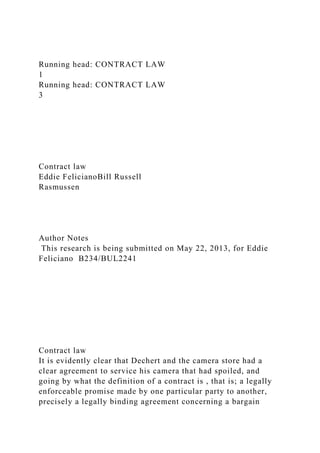 Running head: CONTRACT LAW
1
Running head: CONTRACT LAW
3
Contract law
Eddie FelicianoBill Russell
Rasmussen
Author Notes
This research is being submitted on May 22, 2013, for Eddie
Feliciano B234/BUL2241
Contract law
It is evidently clear that Dechert and the camera store had a
clear agreement to service his camera that had spoiled, and
going by what the definition of a contract is , that is; a legally
enforceable promise made by one particular party to another,
precisely a legally binding agreement concerning a bargain
 