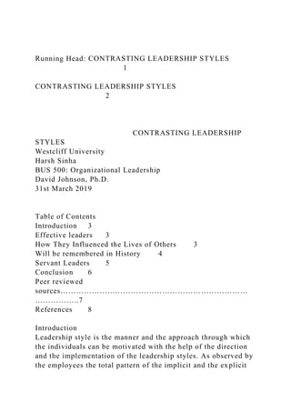 Running Head: CONTRASTING LEADERSHIP STYLES
1
CONTRASTING LEADERSHIP STYLES
2
CONTRASTING LEADERSHIP
STYLES
Westcliff University
Harsh Sinha
BUS 500: Organizational Leadership
David Johnson, Ph.D.
31st March 2019
Table of Contents
Introduction 3
Effective leaders 3
How They Influenced the Lives of Others 3
Will be remembered in History 4
Servant Leaders 5
Conclusion 6
Peer reviewed
sources………………………………………………………………
……………..7
References 8
Introduction
Leadership style is the manner and the approach through which
the individuals can be motivated with the help of the direction
and the implementation of the leadership styles. As observed by
the employees the total pattern of the implicit and the explicit
 