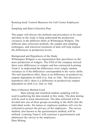 Running head: Control Measures for Call Center Employees
1
Sampling and Data Collection Plan
This paper will discuss the methods and procedures to be used
and done in the study to help understand the production
variances in the different shifts at Wilmington Widgets. The
different data collection methods, the sample and sampling
techniques, and statistical treatment of data will help explain
the differences in production levels.
Background and Hypothesis of the Study
Wilmington Widgets is an organization that specializes in the
mass production of widgets. The CEO of the company noticed
there were differences in outputs and has contracted Learning
Team C to understand the differences were simply random
variances or if the differences corresponded to the varies shifts.
The null hypothesis (Ho): there is no difference in productivity
outputs dependent on shift (1st, 2nd, or 3rd). The alternative
hypothesis (H1): there is a difference in productivity outputs
dependent on shift (1st, 2nd, or 3rd).
Data Collection Method Used
Data mining and stratified random sampling will be
used in gathering the data needed in this study. The data mining
will be used to track absenteeism. The data collected will be
divided into one of three groups according to the shifts that the
individual works. No names or employee numbers will ever be
collected to protect the privacy of the employees. The survey
method, also known as the questionnaire method, will be
utilized. Learning Team C will construct a questionnaire and
administer the survey to the employees.
Data Mining
 