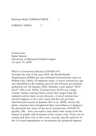 Running Head: CORONAVIRUS 1
CORONA VIRUS 2
Coronavirus
Eqbal Danish
University of Maryland Global Campus
18 April 19, 2020
What is Coronavirus Disease (COVID-19?)
Towards the end of the year 2019, the World Health
Organization (WHO) got was informed of pneumonia cases in
Wuhan City, China, of unknown cause. A novel coronavirus got
was identified as the leading cause by the Chinese government
authorities on 7th January 2020, whereby it got named “2019-
nCoV” (Wu et al. 2020). Coronaviruses (CoV) are a large
viruses’ family causing illness which that ranges from the
common cold to more severe diseases. A novel coronavirus
(nCoV) happens to be a new strain and has not got been
identified previously in humans (Wu et al. 2020). Across the
globe, countries have heightened their surveillance to diagnose
the potential new cases of the novel coronavirus, COVID-19
quickly. OK – here you need a clear thesis that seems to be the
impact of gender and treatment of the corona virus. First, use of
women and their role in this crisis, second, specific policies in
the U.S need amendments to incorporate the gendered impacts
 