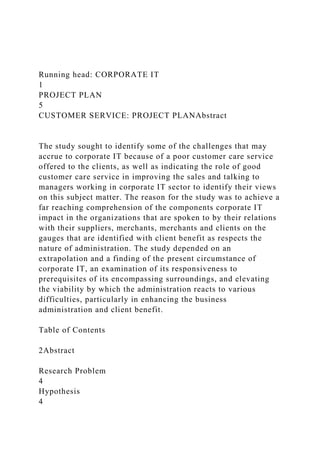 Running head: CORPORATE IT
1
PROJECT PLAN
5
CUSTOMER SERVICE: PROJECT PLANAbstract
The study sought to identify some of the challenges that may
accrue to corporate IT because of a poor customer care service
offered to the clients, as well as indicating the role of good
customer care service in improving the sales and talking to
managers working in corporate IT sector to identify their views
on this subject matter. The reason for the study was to achieve a
far reaching comprehension of the components corporate IT
impact in the organizations that are spoken to by their relations
with their suppliers, merchants, merchants and clients on the
gauges that are identified with client benefit as respects the
nature of administration. The study depended on an
extrapolation and a finding of the present circumstance of
corporate IT, an examination of its responsiveness to
prerequisites of its encompassing surroundings, and elevating
the viability by which the administration reacts to various
difficulties, particularly in enhancing the business
administration and client benefit.
Table of Contents
2Abstract
Research Problem
4
Hypothesis
4
 