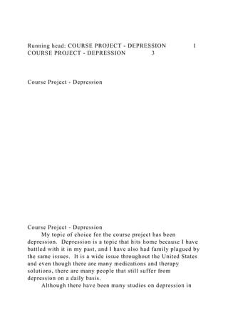 Running head: COURSE PROJECT - DEPRESSION 1
COURSE PROJECT - DEPRESSION 3
Course Project - Depression
Course Project - Depression
My topic of choice for the course project has been
depression. Depression is a topic that hits home because I have
battled with it in my past, and I have also had family plagued by
the same issues. It is a wide issue throughout the United States
and even though there are many medications and therapy
solutions, there are many people that still suffer from
depression on a daily basis.
Although there have been many studies on depression in
 