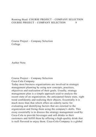 Running Head: COURSE PROJECT – COMPANY SELECTION
COURSE PROJECT – COMPANY SELECTION 9
Course Project – Company Selection
College
Author Note
Course Project – Company Selection
Coca-Cola Company
Today most business organizations are involved in strategic
management planning by using new concepts, practices,
objectives and realization of their goals. Usually, strategy
management plan is a simple approach used to analyze the
recent state of an organization, the anticipated future state, right
trend confidently and realizing their objects. Essentially it is
much more than that which offers an orderly tactic for
evaluating and identifying factors that are external to the
organization and fixing them using the company's skills. This
essay essentially is to discuss the strategy management used by
Coca-Cola to provide beverages and soft drinks to their
customers and fulfill them by offering a high-quality drink that
is well flavored to enjoy them. Coca-Cola Company is a global
 