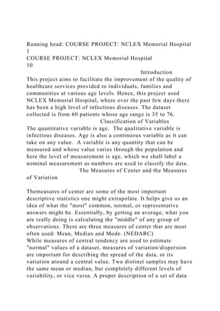 Running head: COURSE PROJECT: NCLEX Memorial Hospital
1
COURSE PROJECT: NCLEX Memorial Hospital
10
Introduction
This project aims to facilitate the improvement of the quality of
healthcare services provided to individuals, families and
communities at various age levels. Hence, this project used
NCLEX Memorial Hospital, where over the past few days there
has been a high level of infectious diseases. The dataset
collected is from 60 patients whose age range is 35 to 76.
Classification of Variables
The quantitative variable is age. The qualitative variable is
infectious diseases. Age is also a continuous variable as it can
take on any value. A variable is any quantity that can be
measured and whose value varies through the population and
here the level of measurement is age, which we shall label a
nominal measurement as numbers are used to classify the data.
The Measures of Center and the Measures
of Variation
Themeasures of center are some of the most important
descriptive statistics one might extrapolate. It helps give us an
idea of what the "most" common, normal, or representative
answers might be. Essentially, by getting an average, what you
are really doing is calculating the "middle" of any group of
observations. There are three measures of center that are most
often used: Mean, Median and Mode. (NEDARC)
While measures of central tendency are used to estimate
"normal" values of a dataset, measures of variation/dispersion
are important for describing the spread of the data, or its
variation around a central value. Two distinct samples may have
the same mean or median, but completely different levels of
variability, or vice versa. A proper description of a set of data
 