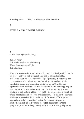 Running head: COURT MANAGEMENT POLICY
1
COURT MANAGEMENT POLICY
8
Court Management Policy
Kathy Posey
Colorado Technical University
Court Management Policy
Introduction
There is overwhelming evidence that the criminal justice system
in the country is not efficient and not at all sustainable.
Problems such as the overcrowding of prisons, the slow speed
of processes which lead to case backlog, so much delay in
resolving cases and excessive costs being suffered in the
systems are all factors that have contributed to the crippling of
the system over the years. One can confidently say that the
system is not able to effectively fulfil its purpose as a result of
these problems and reforms are necessary. To make the system a
little more sustainable there is a call for more efforts to be
geared towards restorative justice for example through
implementation of the victim-offender mediation (VOM)
program (Ness & Strong, 2015) whose viability is going to be
 
