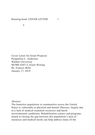 Running head: COVER LETTER 1
5
Cover Letter for Grant Proposal
Pasqualina L. Anderson
Walden University
HUMN 6207-3, Grant Writing
Dr. Frances Mills
January 17, 2019
Abstract
The homeless population in communities across the United
States is vulnerable to physical and mental illnesses, largely due
to a lack of medical treatment resources and harsh
environmental conditions. Rehabilitation centers and programs
aimed at closing the gap between this population’s lack of
resources and medical needs can help address many of the
 
