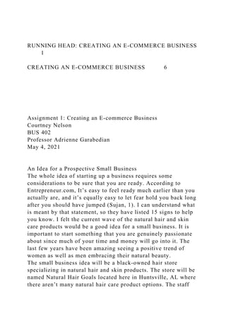 RUNNING HEAD: CREATING AN E-COMMERCE BUSINESS
1
CREATING AN E-COMMERCE BUSINESS 6
Assignment 1: Creating an E-commerce Business
Courtney Nelson
BUS 402
Professor Adrienne Garabedian
May 4, 2021
An Idea for a Prospective Small Business
The whole idea of starting up a business requires some
considerations to be sure that you are ready. According to
Entrepreneur.com, It’s easy to feel ready much earlier than you
actually are, and it’s equally easy to let fear hold you back long
after you should have jumped (Sujan, 1). I can understand what
is meant by that statement, so they have listed 15 signs to help
you know. I felt the current wave of the natural hair and skin
care products would be a good idea for a small business. It is
important to start something that you are genuinely passionate
about since much of your time and money will go into it. The
last few years have been amazing seeing a positive trend of
women as well as men embracing their natural beauty.
The small business idea will be a black-owned hair store
specializing in natural hair and skin products. The store will be
named Natural Hair Goals located here in Huntsville, AL where
there aren’t many natural hair care product options. The staff
 