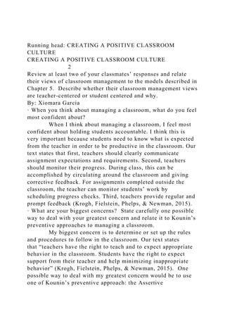 Running head: CREATING A POSITIVE CLASSROOM
CULTURE
CREATING A POSITIVE CLASSROOM CULTURE
2
Review at least two of your classmates’ responses and relate
their views of classroom management to the models described in
Chapter 5. Describe whether their classroom management views
are teacher-centered or student centered and why.
By: Xiomara Garcia
· When you think about managing a classroom, what do you feel
most confident about?
When I think about managing a classroom, I feel most
confident about holding students accountable. I think this is
very important because students need to know what is expected
from the teacher in order to be productive in the classroom. Our
text states that first, teachers should clearly communicate
assignment expectations and requirements. Second, teachers
should monitor their progress. During class, this can be
accomplished by circulating around the classroom and giving
corrective feedback. For assignments completed outside the
classroom, the teacher can monitor students’ work by
scheduling progress checks. Third, teachers provide regular and
prompt feedback (Krogh, Fielstein, Phelps, & Newman, 2015).
· What are your biggest concerns? State carefully one possible
way to deal with your greatest concern and relate it to Kounin’s
preventive approaches to managing a classroom.
My biggest concern is to determine or set up the rules
and procedures to follow in the classroom. Our text states
that “teachers have the right to teach and to expect appropriate
behavior in the classroom. Students have the right to expect
support from their teacher and help minimizing inappropriate
behavior” (Krogh, Fielstein, Phelps, & Newman, 2015). One
possible way to deal with my greatest concern would be to use
one of Kounin’s preventive approach: the Assertive
 