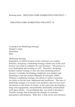 Running head: CREATING CORE MARKETING STRATEGY 1
CREATING CORE MARKETING STRATEGY 10
Creating Core Marketing Strategy
Student’s name
Institution
Date
Marketing Strategy
Regardless of which location of the continent you conduct
business, designing a marketing strategy remain one of the vital
process you need to complete for your business. The process is
very demanding and exciting as well. Therefore, designing
product market strategy is also one more daunting process
because it includes developing completely new product and
launching it into the market (Margolis & Garrigan, 2008).
Without a marketing strategy, the efforts to attract customers
are likely to hit the rock, haphazard and inefficient. The aim of
marketing strategy is to ensure your products and services meet
the desires or the needs of clients, at the same time developing a
long term engagement, and profitable and healthy relationships
with those clients. To accomplish this, you need to develop a
flexible strategy that withstand the changes in customer
perceptions and demands. With this, it may assist your business
 