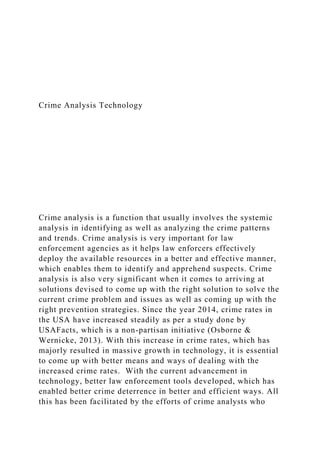 Crime Analysis Technology
Crime analysis is a function that usually involves the systemic
analysis in identifying as well as analyzing the crime patterns
and trends. Crime analysis is very important for law
enforcement agencies as it helps law enforcers effectively
deploy the available resources in a better and effective manner,
which enables them to identify and apprehend suspects. Crime
analysis is also very significant when it comes to arriving at
solutions devised to come up with the right solution to solve the
current crime problem and issues as well as coming up with the
right prevention strategies. Since the year 2014, crime rates in
the USA have increased steadily as per a study done by
USAFacts, which is a non-partisan initiative (Osborne &
Wernicke, 2013). With this increase in crime rates, which has
majorly resulted in massive growth in technology, it is essential
to come up with better means and ways of dealing with the
increased crime rates. With the current advancement in
technology, better law enforcement tools developed, which has
enabled better crime deterrence in better and efficient ways. All
this has been facilitated by the efforts of crime analysts who
 