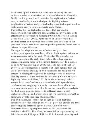 have come up with better tools and thus enabling the law
enforcers to better deal with the crimes (Osborne & Wernicke,
2013). In this paper, I will consider the application of crime
analysis technology and techniques in fighting crimes.
Application of crime analysis technology and techniques used to
make crime analysis more accurate and efficient.
Currently, the two technological tools that are used in
predictive policing software have enabled security agencies to
effectively use predictive policing ("Crime Analysis: Fighting
Crime with Data," 2017). Application of this software has
enabled better crime prevention as with data obtained in the
previous crimes have been used to predict possible future severe
crimes in a specific area.
Through the adoption and use of crime analysis, law
enforcement agencies have been able to fight against crimes as
when compared with the past effectively. The use of crime
analysis comes at the right time, where there has been an
increase in crime rates in the current digital error. In a survey
done by Wynyard group in 2015, the study revealed that for
every 10 law enforcement officials 9 of them believe that the
use of current technology in crime analysis has had positive
effects in helping the agencies in solving crimes as they can
identify essential links and trends in crimes ("Crime Analysis:
Fighting Crime with Data," 2017). In the same way, other
sectors have benefited from data analysis with spreadsheets,
databases, and mapping, law enforcers have been able to use
data analysis to come up with a better decision. Crime analysis
has had many positive impacts in different areas, which
includes robberies and arsons with pattern examining as well as
reviewing events sequence (Santos, 2012).
Use crime analysis technology is very useful in fighting
terrorism activities through analysis of previous crimes and thus
predicting any intended cyber-attacks. One of the most
important federal agency mandated to deal with terrorist
activity is the FBI. Therefore, be essential to implementing the
initiative to the FBI agent. FBI is a U.S. domestic security and
 