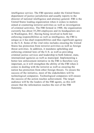 intelligence service. The FBI operates under the United States
department of justice jurisdiction and usually reports to the
director of national intelligence and attorney general. FBI is the
United States leading organization when it comes to matters
aimed at countering terrorist activities as well as investigation
of criminal activities. The FBI formed in 1908, the organization
currently has about 35,204 employees and its headquarters are
in Washington, D.C. Having being involved in both law
enforcing responsibilities as well as intelligence, the FBI is
unique as it has dual responsibilities and thus significant agency
in the U.S. Some of the vital roles includes ensuring the United
States has protection from terrorist activities as well as foreign
threat activities. In addition, it mandates upholding and
enforcing criminal laws of the U.S. as well as providing
criminal justice services and leadership to both federal, state,
international agencies as well as municipal. Implementing a
better law enforcement initiative in the FBI is therefore very
important, as it will strengthen the ability of the FBI when it
comes to dealing with the terrorist as well as ensuring the
nation has protection from other foreign threats. To ensure the
success of the initiative, most of the stakeholders will be
technological companies. Technological companies will ensure
the success of the action reaches achievement. The target
audience will be the leaders of the FBI agents, as this will
ensure that the information reaches the rest of the FBI
fraternity.
 