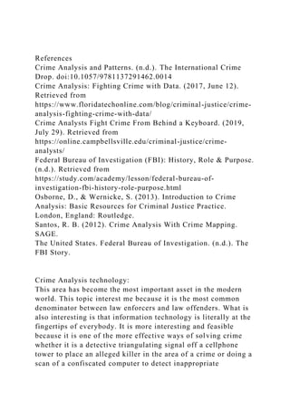 References
Crime Analysis and Patterns. (n.d.). The International Crime
Drop. doi:10.1057/9781137291462.0014
Crime Analysis: Fighting Crime with Data. (2017, June 12).
Retrieved from
https://www.floridatechonline.com/blog/criminal-justice/crime-
analysis-fighting-crime-with-data/
Crime Analysts Fight Crime From Behind a Keyboard. (2019,
July 29). Retrieved from
https://online.campbellsville.edu/criminal-justice/crime-
analysts/
Federal Bureau of Investigation (FBI): History, Role & Purpose.
(n.d.). Retrieved from
https://study.com/academy/lesson/federal-bureau-of-
investigation-fbi-history-role-purpose.html
Osborne, D., & Wernicke, S. (2013). Introduction to Crime
Analysis: Basic Resources for Criminal Justice Practice.
London, England: Routledge.
Santos, R. B. (2012). Crime Analysis With Crime Mapping.
SAGE.
The United States. Federal Bureau of Investigation. (n.d.). The
FBI Story.
Crime Analysis technology:
This area has become the most important asset in the modern
world. This topic interest me because it is the most common
denominator between law enforcers and law offenders. What is
also interesting is that information technology is literally at the
fingertips of everybody. It is more interesting and feasible
because it is one of the more effective ways of solving crime
whether it is a detective triangulating signal off a cellphone
tower to place an alleged killer in the area of a crime or doing a
scan of a confiscated computer to detect inappropriate
 