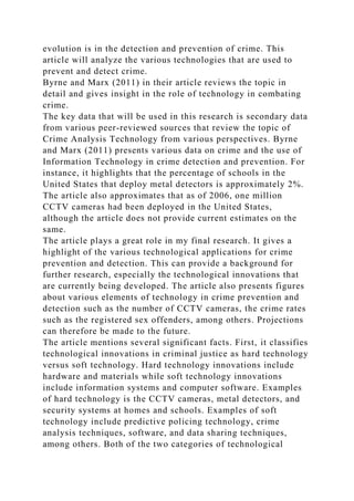 evolution is in the detection and prevention of crime. This
article will analyze the various technologies that are used to
prevent and detect crime.
Byrne and Marx (2011) in their article reviews the topic in
detail and gives insight in the role of technology in combating
crime.
The key data that will be used in this research is secondary data
from various peer-reviewed sources that review the topic of
Crime Analysis Technology from various perspectives. Byrne
and Marx (2011) presents various data on crime and the use of
Information Technology in crime detection and prevention. For
instance, it highlights that the percentage of schools in the
United States that deploy metal detectors is approximately 2%.
The article also approximates that as of 2006, one million
CCTV cameras had been deployed in the United States,
although the article does not provide current estimates on the
same.
The article plays a great role in my final research. It gives a
highlight of the various technological applications for crime
prevention and detection. This can provide a background for
further research, especially the technological innovations that
are currently being developed. The article also presents figures
about various elements of technology in crime prevention and
detection such as the number of CCTV cameras, the crime rates
such as the registered sex offenders, among others. Projections
can therefore be made to the future.
The article mentions several significant facts. First, it classifies
technological innovations in criminal justice as hard technology
versus soft technology. Hard technology innovations include
hardware and materials while soft technology innovations
include information systems and computer software. Examples
of hard technology is the CCTV cameras, metal detectors, and
security systems at homes and schools. Examples of soft
technology include predictive policing technology, crime
analysis techniques, software, and data sharing techniques,
among others. Both of the two categories of technological
 