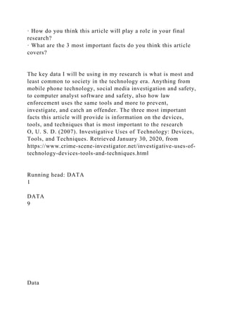 · How do you think this article will play a role in your final
research?
· What are the 3 most important facts do you think this article
covers?
The key data I will be using in my research is what is most and
least common to society in the technology era. Anything from
mobile phone technology, social media investigation and safety,
to computer analyst software and safety, also how law
enforcement uses the same tools and more to prevent,
investigate, and catch an offender. The three most important
facts this article will provide is information on the devices,
tools, and techniques that is most important to the research
O, U. S. D. (2007). Investigative Uses of Technology: Devices,
Tools, and Techniques. Retrieved January 30, 2020, from
https://www.crime-scene-investigator.net/investigative-uses-of-
technology-devices-tools-and-techniques.html
Running head: DATA
1
DATA
9
Data
 