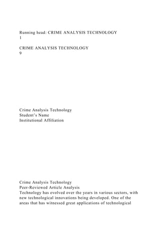 Running head: CRIME ANALYSIS TECHNOLOGY
1
CRIME ANALYSIS TECHNOLOGY
9
Crime Analysis Technology
Student’s Name
Institutional Affiliation
Crime Analysis Technology
Peer-Reviewed Article Analysis
Technology has evolved over the years in various sectors, with
new technological innovations being developed. One of the
areas that has witnessed great applications of technological
 