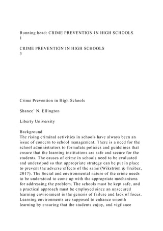 Running head: CRIME PREVENTION IN HIGH SCHOOLS
1
CRIME PREVENTION IN HIGH SCHOOLS
3
Crime Prevention in High Schools
Shanee’ N. Ellington
Liberty University
Background
The rising criminal activities in schools have always been an
issue of concern to school management. There is a need for the
school administrators to formulate policies and guidelines that
ensure that the learning institutions are safe and secure for the
students. The causes of crime in schools need to be evaluated
and understood so that appropriate strategy can be put in place
to prevent the adverse effects of the same (Wikström & Treiber,
2017). The Social and environmental nature of the crime needs
to be understood to come up with the appropriate mechanisms
for addressing the problem. The schools must be kept safe, and
a practical approach must be employed since an unsecured
learning environment is the genesis of failure and lack of focus.
Learning environments are supposed to enhance smooth
learning by ensuring that the students enjoy, and vigilance
 