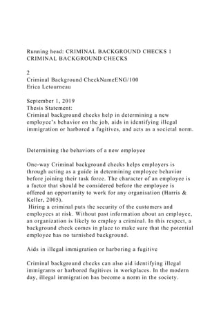 Running head: CRIMINAL BACKGROUND CHECKS 1
CRIMINAL BACKGROUND CHECKS
2
Criminal Background CheckNameENG/100
Erica Letourneau
September 1, 2019
Thesis Statement:
Criminal background checks help in determining a new
employee’s behavior on the job, aids in identifying illegal
immigration or harbored a fugitives, and acts as a societal norm.
Determining the behaviors of a new employee
One-way Criminal background checks helps employers is
through acting as a guide in determining employee behavior
before joining their task force. The character of an employee is
a factor that should be considered before the employee is
offered an opportunity to work for any organisation (Harris &
Keller, 2005).
Hiring a criminal puts the security of the customers and
employees at risk. Without past information about an employee,
an organization is likely to employ a criminal. In this respect, a
background check comes in place to make sure that the potential
employee has no tarnished background.
Aids in illegal immigration or harboring a fugitive
Criminal background checks can also aid identifying illegal
immigrants or harbored fugitives in workplaces. In the modern
day, illegal immigration has become a norm in the society.
 