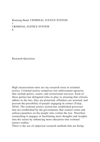 Running Head: CRIMINAL JUSTICE SYSTEM
1
CRIMINAL JUSTICE SYSTEM
6
Research Questions
High incarceration rates are my research issue in criminal
justice. Criminal justice comprises law enforcement agencies
that include police, courts, and correctional services. Each of
these parties has delegated roles to play in ensuring that citizens
adhere to the law; they are protected, offenders are arrested, and
prevent the possibility of people engaging in crimes (Telep,
2016). The criminal justice system has established processes
that are established by the governments that control crime and
enforce penalties on the people who violate the law. Therefore
researching it engages in facilitating more thoughts and insights
into the sector by enhancing more education into criminal
justice studies.
There is the use of empirical research methods that are being
 