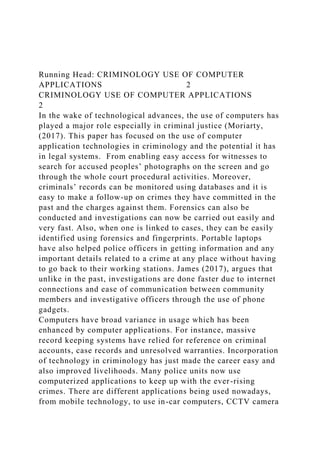 Running Head: CRIMINOLOGY USE OF COMPUTER
APPLICATIONS 2
CRIMINOLOGY USE OF COMPUTER APPLICATIONS
2
In the wake of technological advances, the use of computers has
played a major role especially in criminal justice (Moriarty,
(2017). This paper has focused on the use of computer
application technologies in criminology and the potential it has
in legal systems. From enabling easy access for witnesses to
search for accused peoples’ photographs on the screen and go
through the whole court procedural activities. Moreover,
criminals’ records can be monitored using databases and it is
easy to make a follow-up on crimes they have committed in the
past and the charges against them. Forensics can also be
conducted and investigations can now be carried out easily and
very fast. Also, when one is linked to cases, they can be easily
identified using forensics and fingerprints. Portable laptops
have also helped police officers in getting information and any
important details related to a crime at any place without having
to go back to their working stations. James (2017), argues that
unlike in the past, investigations are done faster due to internet
connections and ease of communication between community
members and investigative officers through the use of phone
gadgets.
Computers have broad variance in usage which has been
enhanced by computer applications. For instance, massive
record keeping systems have relied for reference on criminal
accounts, case records and unresolved warranties. Incorporation
of technology in criminology has just made the career easy and
also improved livelihoods. Many police units now use
computerized applications to keep up with the ever-rising
crimes. There are different applications being used nowadays,
from mobile technology, to use in-car computers, CCTV camera
 