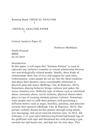 Running Head: CRITICAL ANALYSIS
1
CRITICAL ANALYSIS PAPER
7
Critical Analysis Paper #2
Professor McMahon
Waffa Elsayed
HBSE
03-25-2019
Introduction
In this paper, I will argue that “Intimate Partner” is used to
represent any inclusive romantic or sexual relationship between
two non-biologically-related people. Ideally, these kinds of
relationships show lots of love and support for each other.
Unfortunately, some people do not act like the ideal condition
and abuse their partners cause considerable emotional or
physical pain and injury (Belknap, Chu, & Deprince, 2012).
Sometimes abusing behavior brings violence and makes the
worse situation ever. Different type of abuses such as emotional
abuse, economic abuse, social isolation, physical abuses takes
place in case of creating intimate partner violence. Sometimes
some people start to stalk their partners with generating a
different motive such as anger, hostility, paranoia, and delusion
towards their partners (Belknap, Chu, & Deprince, 2012). One
partner verbally threats his/her partner through using emails,
text messaging, and social network Internet sites. In 2012, 4th
February, a 21-year-old California boyfriend had bound legs of
his girlfriend with tape and threatened her with pointing a gun
towards her and beaten her, and kept her for nine days. This
 