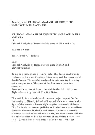 Running head: CRITICAL ANALYSIS OF DOMESTIC
VIOLENCE IN USA AND KSA
1
CRITICAL ANALYSIS OF DOMESTIC VIOLENCE IN USA
AND KSA
15
Critical Analysis of Domestic Violence in USA and KSA
Student’s Name
Institutional Affiliations
Date
Critical Analysis of Domestic Violence in USA and
KSAIntroduction
Below is a critical analysis of articles that focus on domestic
violence in the United States of American and the Kingdom of
Saudi Arabia. The articles analyzed in this case tend to bring
out a comparison of the case at hand between these two
countries.
Domestic Violence & Sexual Assault in the U.S.: A Human
Rights-Based Approach & Practice Guide
This article is a school-based research project report for the
University of Miami, School of Law, which was written in the
light of the women’s human rights against domestic violence.
The fact is that numerous policies and rules touch on or address
domestic violence in the United States. However, domestic
violence, as well as sexual harassment, has seen women and the
minorities suffer within the borders of the United States. The
article gives a statistical analysis of individuals who get
 