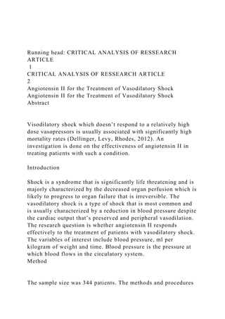 Running head: CRITICAL ANALYSIS OF RESSEARCH
ARTICLE
1
CRITICAL ANALYSIS OF RESSEARCH ARTICLE
2
Angiotensin II for the Treatment of Vasodilatory Shock
Angiotensin II for the Treatment of Vasodilatory Shock
Abstract
Visodilatory shock which doesn’t respond to a relatively high
dose vasopressors is usually associated with significantly high
mortality rates (Dellinger, Levy, Rhodes, 2012). An
investigation is done on the effectiveness of angiotensin II in
treating patients with such a condition.
Introduction
Shock is a syndrome that is significantly life threatening and is
majorly characterized by the decreased organ perfusion which is
likely to progress to organ failure that is irreversible. The
vasodilatory shock is a type of shock that is most common and
is usually characterized by a reduction in blood pressure despite
the cardiac output that’s preserved and peripheral vasodilation.
The research question is whether angiotensin II responds
effectively to the treatment of patients with vasodilatory shock.
The variables of interest include blood pressure, ml per
kilogram of weight and time. Blood pressure is the pressure at
which blood flows in the circulatory system.
Method
The sample size was 344 patients. The methods and procedures
 