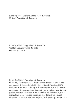 Running head: Critical Appraisal of Research
Critical Appraisal of Research
Part 4B: Critical Appraisal of Research
Walden University: NURS-6052.
October 13, 2019
Part 4B: Critical Appraisal of Research
Given my examination, the best practice that rises out of the
exploration I checked on is Evidence-Based Practice (EBP),
whereby in a clinical setting, it is considered as a fundamental
component for guaranteeing that patients are given quality care
just as treatment services. EBP is viewed as reasonable just as
meticulous use of clinical practices that depend on current
evidence. Also, medical care experts, with the help of EBP, can
 