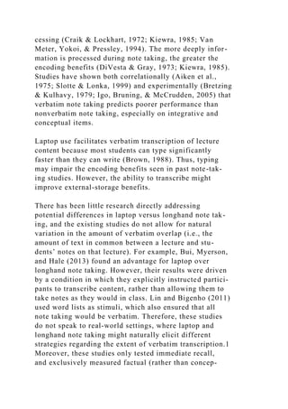 cessing (Craik & Lockhart, 1972; Kiewra, 1985; Van
Meter, Yokoi, & Pressley, 1994). The more deeply infor-
mation is processed during note taking, the greater the
encoding benefits (DiVesta & Gray, 1973; Kiewra, 1985).
Studies have shown both correlationally (Aiken et al.,
1975; Slotte & Lonka, 1999) and experimentally (Bretzing
& Kulhavy, 1979; Igo, Bruning, & McCrudden, 2005) that
verbatim note taking predicts poorer performance than
nonverbatim note taking, especially on integrative and
conceptual items.
Laptop use facilitates verbatim transcription of lecture
content because most students can type significantly
faster than they can write (Brown, 1988). Thus, typing
may impair the encoding benefits seen in past note-tak-
ing studies. However, the ability to transcribe might
improve external-storage benefits.
There has been little research directly addressing
potential differences in laptop versus longhand note tak-
ing, and the existing studies do not allow for natural
variation in the amount of verbatim overlap (i.e., the
amount of text in common between a lecture and stu-
dents’ notes on that lecture). For example, Bui, Myerson,
and Hale (2013) found an advantage for laptop over
longhand note taking. However, their results were driven
by a condition in which they explicitly instructed partici-
pants to transcribe content, rather than allowing them to
take notes as they would in class. Lin and Bigenho (2011)
used word lists as stimuli, which also ensured that all
note taking would be verbatim. Therefore, these studies
do not speak to real-world settings, where laptop and
longhand note taking might naturally elicit different
strategies regarding the extent of verbatim transcription.1
Moreover, these studies only tested immediate recall,
and exclusively measured factual (rather than concep-
 