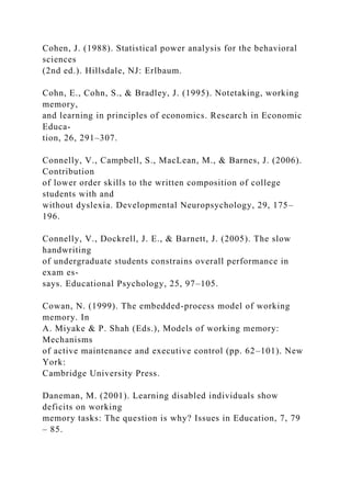 Cohen, J. (1988). Statistical power analysis for the behavioral
sciences
(2nd ed.). Hillsdale, NJ: Erlbaum.
Cohn, E., Cohn, S., & Bradley, J. (1995). Notetaking, working
memory,
and learning in principles of economics. Research in Economic
Educa-
tion, 26, 291–307.
Connelly, V., Campbell, S., MacLean, M., & Barnes, J. (2006).
Contribution
of lower order skills to the written composition of college
students with and
without dyslexia. Developmental Neuropsychology, 29, 175–
196.
Connelly, V., Dockrell, J. E., & Barnett, J. (2005). The slow
handwriting
of undergraduate students constrains overall performance in
exam es-
says. Educational Psychology, 25, 97–105.
Cowan, N. (1999). The embedded-process model of working
memory. In
A. Miyake & P. Shah (Eds.), Models of working memory:
Mechanisms
of active maintenance and executive control (pp. 62–101). New
York:
Cambridge University Press.
Daneman, M. (2001). Learning disabled individuals show
deficits on working
memory tasks: The question is why? Issues in Education, 7, 79
– 85.
 