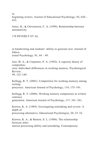 in
beginning writers. Journal of Educational Psychology, 92, 620 –
633.
Jones, D., & Christensen, C. A. (1999). Relationship between
automaticity
178 PEVERLY ET AL.
in handwriting and students’ ability to generate text. Journal of
Educa-
tional Psychology, 91, 44 – 49.
Just, M. A., & Carpenter, P. A. (1992). A capacity theory of
comprehen-
sion: Individual differences in working memory. Psychological
Review,
99, 122–149.
Kellogg, R. T. (2001). Competition for working memory among
writing
processes. American Journal of Psychology, 114, 175–191.
Kellogg, R. T. (2004). Working memory components in written
sentence
generation. American Journal of Psychology, 117, 341–361.
Kiewra, K. A. (1985). Investigating notetaking and review: A
depth of
processing alternative. Educational Psychologist, 20, 23–32.
Kiewra, K. A., & Benton, S. L. (1988). The relationship
between infor-
mation processing ability and notetaking. Contemporary
 