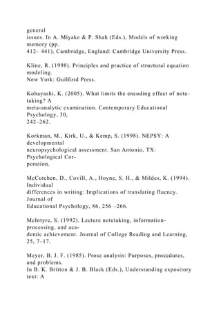 general
issues. In A. Miyake & P. Shah (Eds.), Models of working
memory (pp.
412– 441). Cambridge, England: Cambridge University Press.
Kline, R. (1998). Principles and practice of structural equation
modeling.
New York: Guilford Press.
Kobayashi, K. (2005). What limits the encoding effect of note-
taking? A
meta-analytic examination. Contemporary Educational
Psychology, 30,
242–262.
Korkman, M., Kirk, U., & Kemp, S. (1998). NEPSY: A
developmental
neuropsychological assessment. San Antonio, TX:
Psychological Cor-
poration.
McCutchen, D., Covill, A., Hoyne, S. H., & Mildes, K. (1994).
Individual
differences in writing: Implications of translating fluency.
Journal of
Educational Psychology, 86, 256 –266.
McIntyre, S. (1992). Lecture notetaking, information-
processing, and aca-
demic achievement. Journal of College Reading and Learning,
25, 7–17.
Meyer, B. J. F. (1985). Prose analysis: Purposes, procedures,
and problems.
In B. K. Britton & J. B. Black (Eds.), Understanding expository
text: A
 