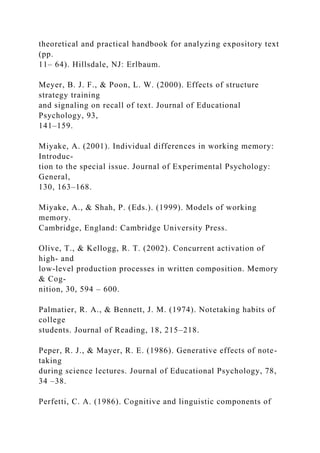 theoretical and practical handbook for analyzing expository text
(pp.
11– 64). Hillsdale, NJ: Erlbaum.
Meyer, B. J. F., & Poon, L. W. (2000). Effects of structure
strategy training
and signaling on recall of text. Journal of Educational
Psychology, 93,
141–159.
Miyake, A. (2001). Individual differences in working memory:
Introduc-
tion to the special issue. Journal of Experimental Psychology:
General,
130, 163–168.
Miyake, A., & Shah, P. (Eds.). (1999). Models of working
memory.
Cambridge, England: Cambridge University Press.
Olive, T., & Kellogg, R. T. (2002). Concurrent activation of
high- and
low-level production processes in written composition. Memory
& Cog-
nition, 30, 594 – 600.
Palmatier, R. A., & Bennett, J. M. (1974). Notetaking habits of
college
students. Journal of Reading, 18, 215–218.
Peper, R. J., & Mayer, R. E. (1986). Generative effects of note-
taking
during science lectures. Journal of Educational Psychology, 78,
34 –38.
Perfetti, C. A. (1986). Cognitive and linguistic components of
 