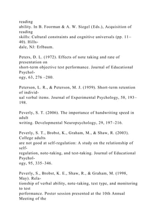reading
ability. In B. Foorman & A. W. Siegel (Eds.), Acquisition of
reading
skills: Cultural constraints and cognitive universals (pp. 11–
40). Hills-
dale, NJ: Erlbaum.
Peters, D. L. (1972). Effects of note taking and rate of
presentation on
short-term objective test performance. Journal of Educational
Psychol-
ogy, 63, 276 –280.
Peterson, L. R., & Peterson, M. J. (1959). Short-term retention
of individ-
ual verbal items. Journal of Experimental Psychology, 58, 193–
198.
Peverly, S. T. (2006). The importance of handwriting speed in
adult
writing. Developmental Neuropsychology, 29, 197–216.
Peverly, S. T., Brobst, K., Graham, M., & Shaw, R. (2003).
College adults
are not good at self-regulation: A study on the relationship of
self-
regulation, note-taking, and test-taking. Journal of Educational
Psychol-
ogy, 95, 335–346.
Peverly, S., Brobst, K. E., Shaw, R., & Graham, M. (1998,
May). Rela-
tionship of verbal ability, note-taking, test type, and monitoring
to test
performance. Poster session presented at the 10th Annual
Meeting of the
 