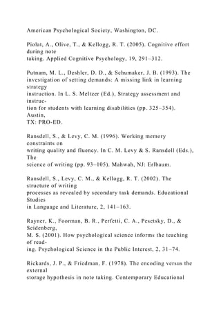 American Psychological Society, Washington, DC.
Piolat, A., Olive, T., & Kellogg, R. T. (2005). Cognitive effort
during note
taking. Applied Cognitive Psychology, 19, 291–312.
Putnam, M. L., Deshler, D. D., & Schumaker, J. B. (1993). The
investigation of setting demands: A missing link in learning
strategy
instruction. In L. S. Meltzer (Ed.), Strategy assessment and
instruc-
tion for students with learning disabilities (pp. 325–354).
Austin,
TX: PRO-ED.
Ransdell, S., & Levy, C. M. (1996). Working memory
constraints on
writing quality and fluency. In C. M. Levy & S. Ransdell (Eds.),
The
science of writing (pp. 93–105). Mahwah, NJ: Erlbaum.
Ransdell, S., Levy, C. M., & Kellogg, R. T. (2002). The
structure of writing
processes as revealed by secondary task demands. Educational
Studies
in Language and Literature, 2, 141–163.
Rayner, K., Foorman, B. R., Perfetti, C. A., Pesetsky, D., &
Seidenberg,
M. S. (2001). How psychological science informs the teaching
of read-
ing. Psychological Science in the Public Interest, 2, 31–74.
Rickards, J. P., & Friedman, F. (1978). The encoding versus the
external
storage hypothesis in note taking. Contemporary Educational
 